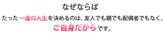 たった一度の人生を決めるのは、友人でも親でも配偶者でもなく、ご自身だからです。